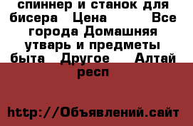 спиннер и станок для бисера › Цена ­ 500 - Все города Домашняя утварь и предметы быта » Другое   . Алтай респ.
